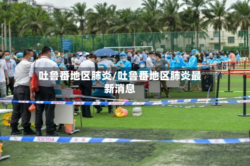 吐鲁番地区肺炎/吐鲁番地区肺炎最新消息-第2张图片