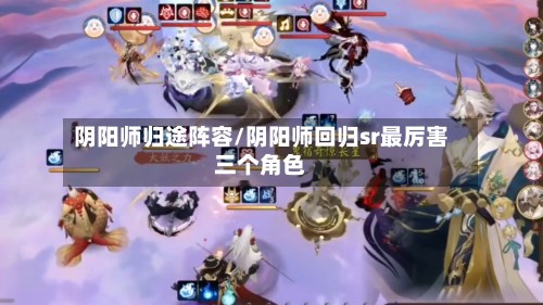阴阳师归途阵容/阴阳师回归sr最厉害三个角色