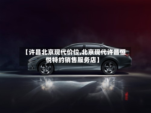 【许昌北京现代价位,北京现代许昌恒悦特约销售服务店】