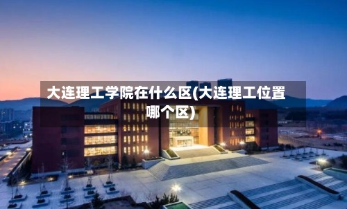 大连理工学院在什么区(大连理工位置哪个区)-第2张图片